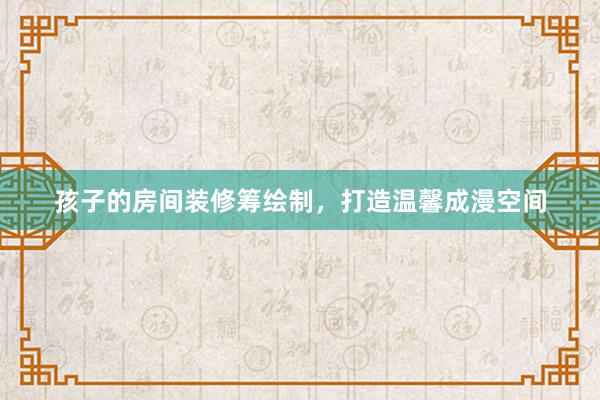 孩子的房间装修筹绘制，打造温馨成漫空间
