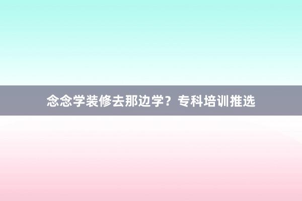 念念学装修去那边学？专科培训推选