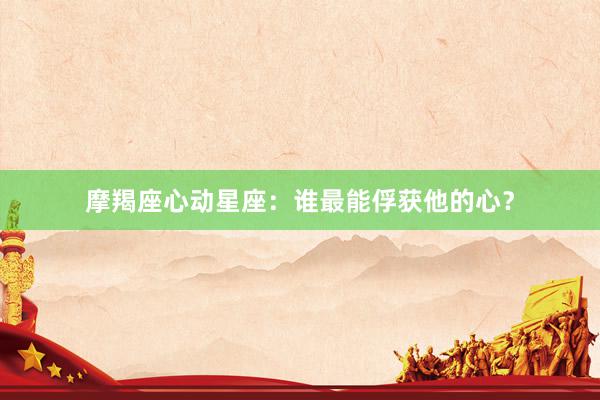 摩羯座心动星座：谁最能俘获他的心？