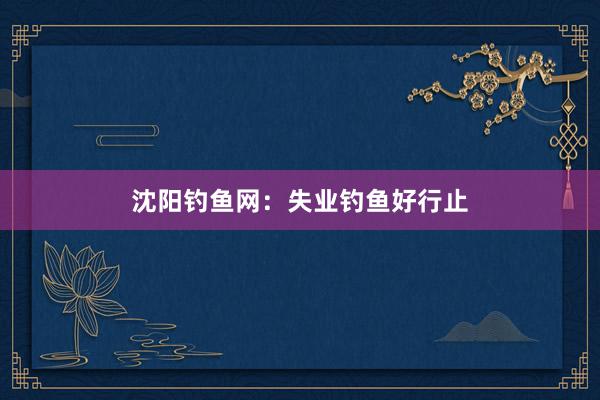 沈阳钓鱼网：失业钓鱼好行止