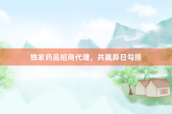 独家药品招商代理，共赢异日勾搭